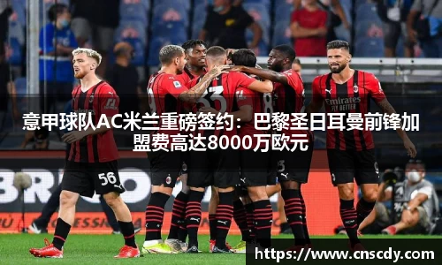 意甲球队AC米兰重磅签约：巴黎圣日耳曼前锋加盟费高达8000万欧元