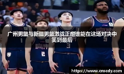 广州男篮与新疆男篮激战正酣谁能在这场对决中笑到最后